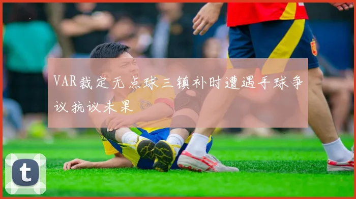VAR裁定无点球三镇补时遭遇手球争议抗议未果