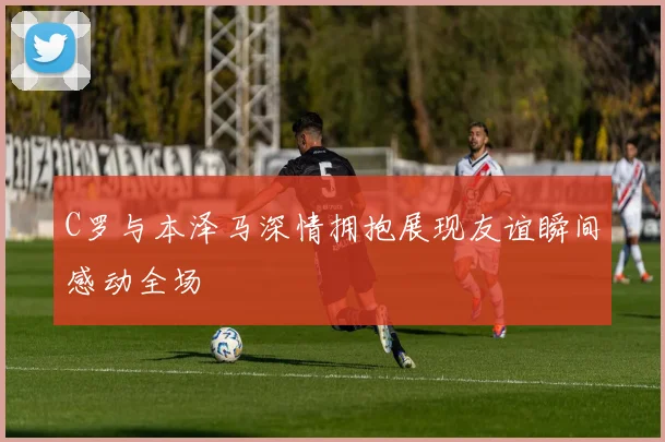 C罗与本泽马深情拥抱展现友谊瞬间感动全场
