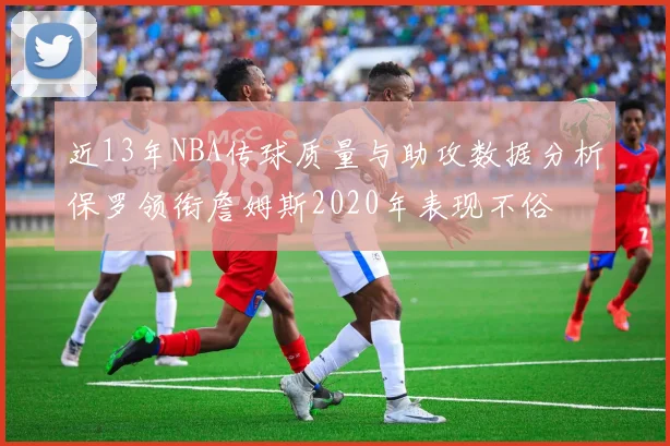 近13年NBA传球质量与助攻数据分析保罗领衔詹姆斯2020年表现不俗