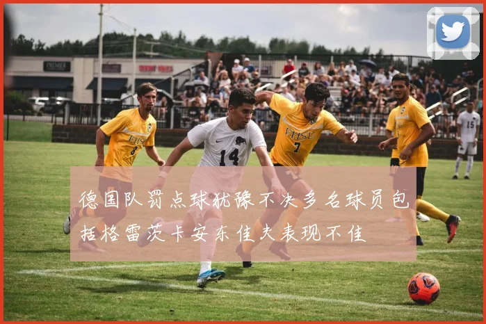 德国队罚点球犹豫不决多名球员包括格雷茨卡安东佳夫表现不佳