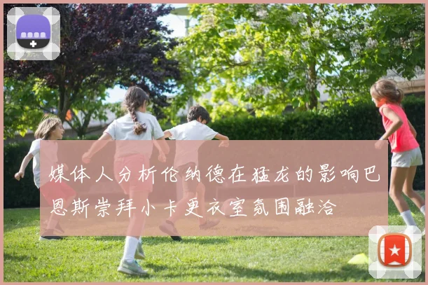 媒体人分析伦纳德在猛龙的影响巴恩斯崇拜小卡更衣室氛围融洽