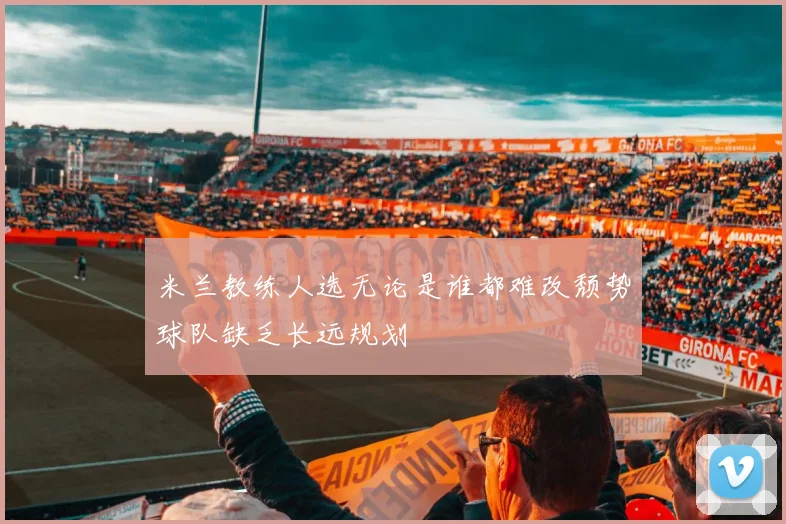 米兰教练人选无论是谁都难改颓势球队缺乏长远规划