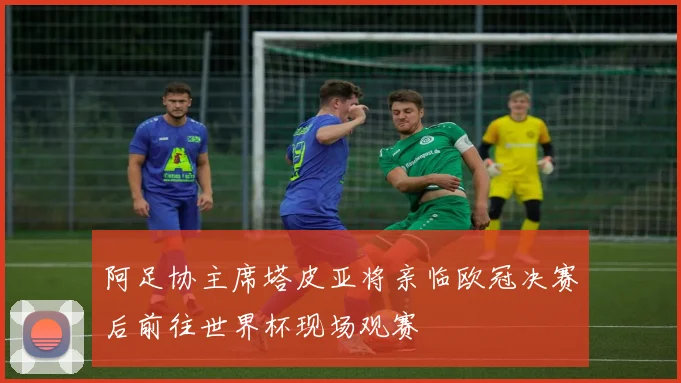 阿足协主席塔皮亚将亲临欧冠决赛后前往世界杯现场观赛