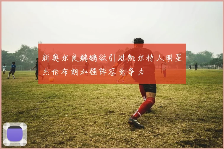 新奥尔良鹈鹕欲引进凯尔特人明星杰伦布朗加强阵容竞争力
