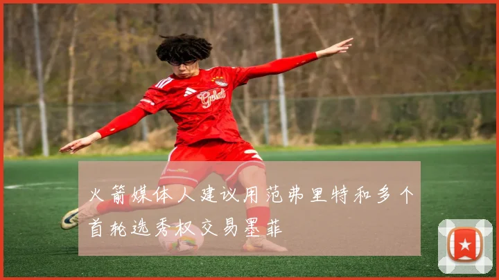 火箭媒体人建议用范弗里特和多个首轮选秀权交易墨菲