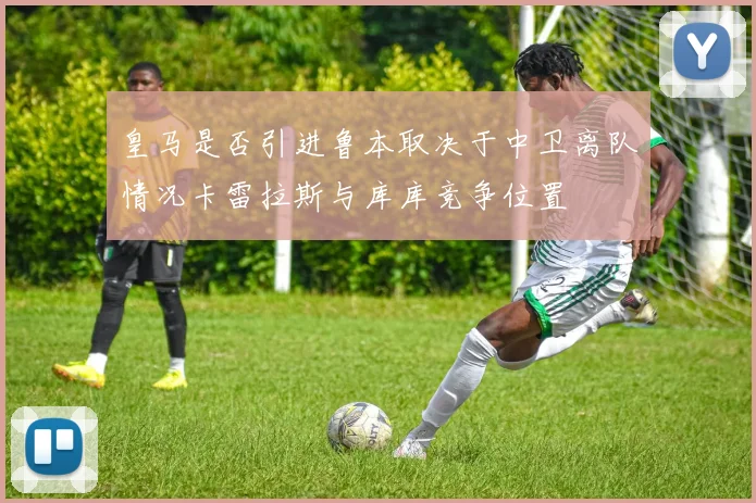 皇马是否引进鲁本取决于中卫离队情况卡雷拉斯与库库竞争位置