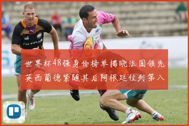 世界杯48强身价榜单揭晓法国领先英西葡德紧随其后阿根廷位列第八