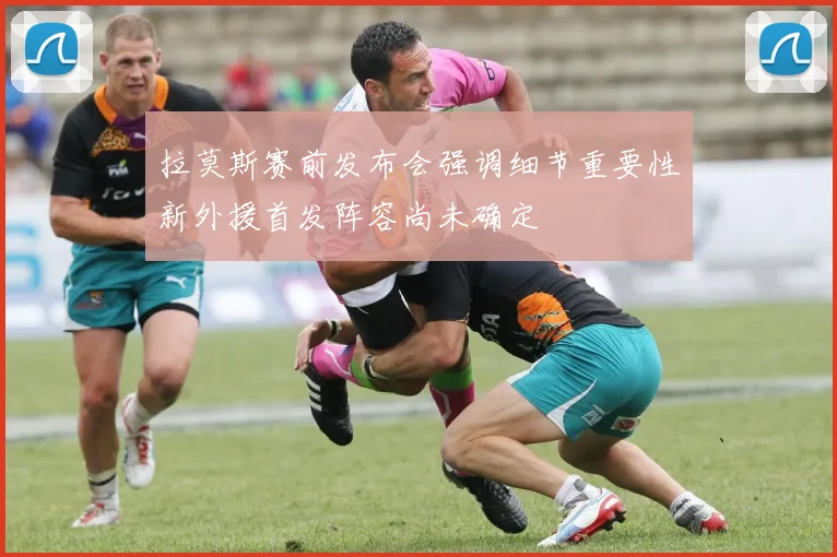 拉莫斯赛前发布会强调细节重要性新外援首发阵容尚未确定
