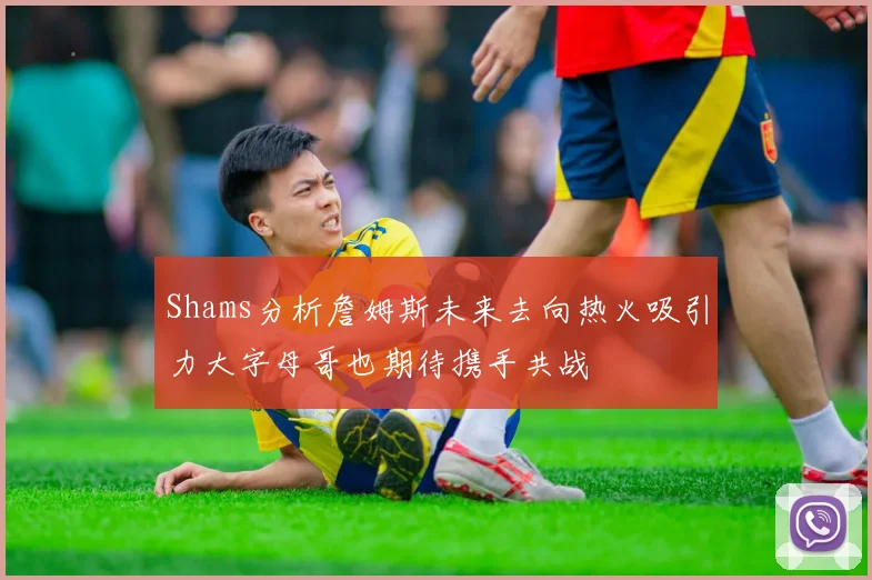 Shams分析詹姆斯未来去向热火吸引力大字母哥也期待携手共战