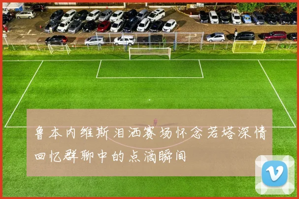 鲁本内维斯泪洒赛场怀念若塔深情回忆群聊中的点滴瞬间