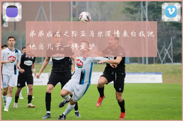 弟弟成名之际亚马尔深情表白我把他当儿子一样爱护