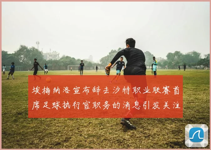 埃梅纳洛宣布辞去沙特职业联赛首席足球执行官职务的消息引发关注