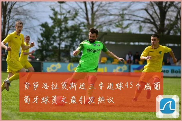 贡萨洛拉莫斯近三季进球45个成葡萄牙球员之最引发热议
