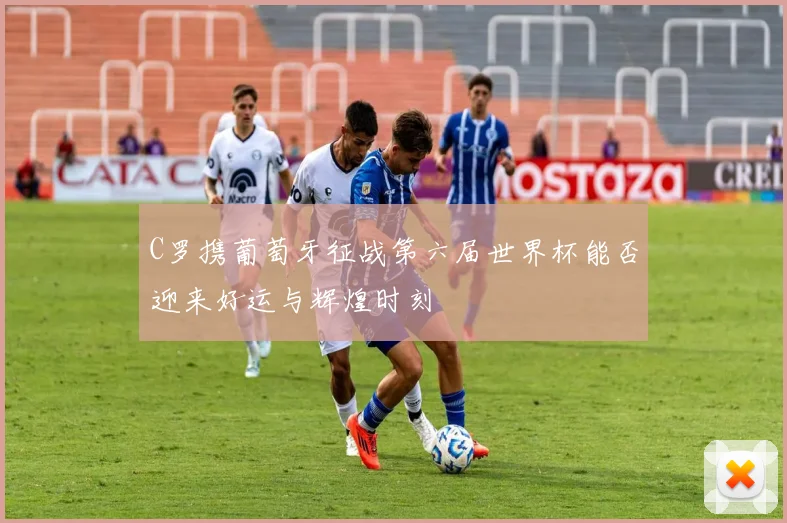 C罗携葡萄牙征战第六届世界杯能否迎来好运与辉煌时刻