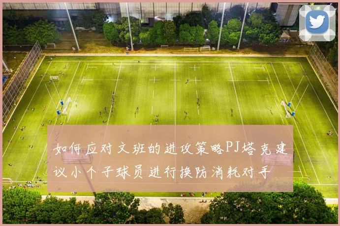 如何应对文班的进攻策略PJ塔克建议小个子球员进行换防消耗对手