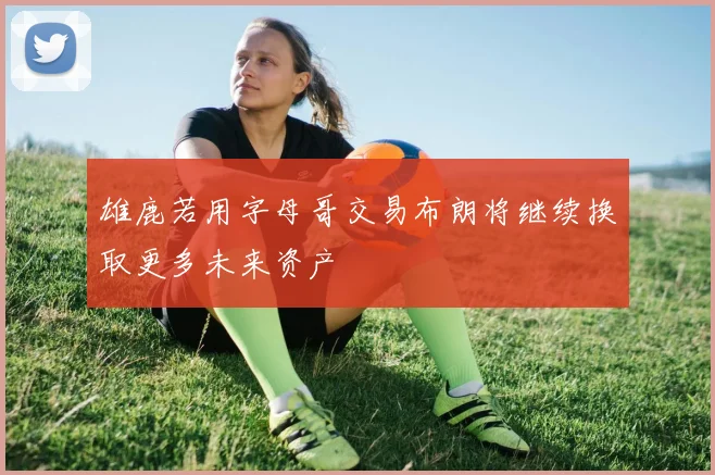 雄鹿若用字母哥交易布朗将继续换取更多未来资产