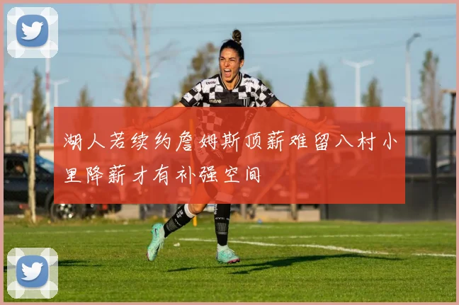 湖人若续约詹姆斯顶薪难留八村小里降薪才有补强空间