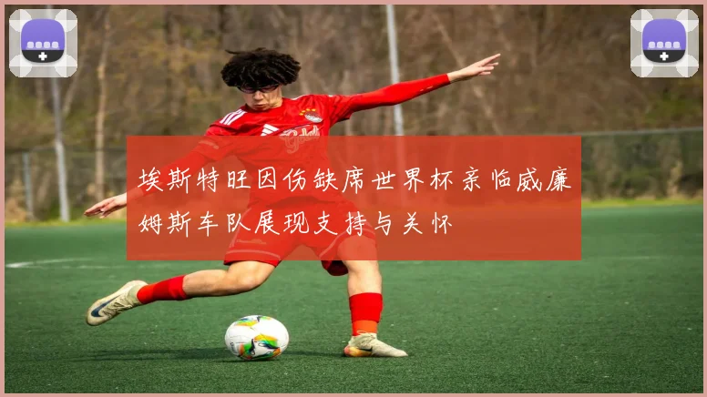 埃斯特旺因伤缺席世界杯亲临威廉姆斯车队展现支持与关怀